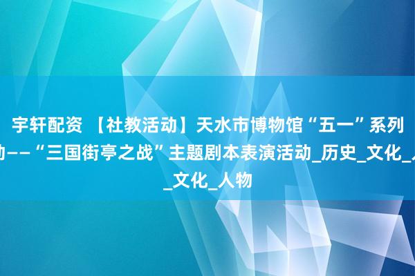 宇轩配资 【社教活动】天水市博物馆“五一”系列活动——“三国街亭之战”主题剧本表演活动_历史_文化_人物