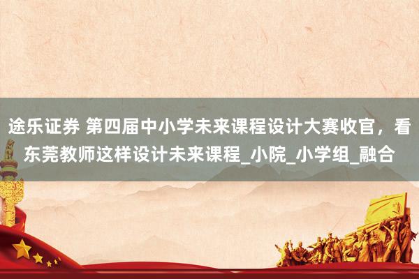 途乐证券 第四届中小学未来课程设计大赛收官，看东莞教师这样设计未来课程_小院_小学组_融合