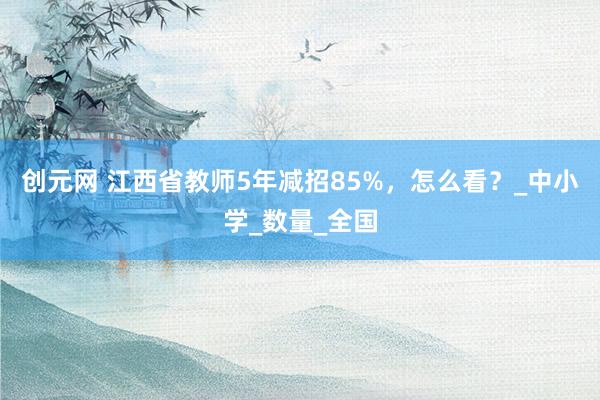 创元网 江西省教师5年减招85%，怎么看？_中小学_数量_全国