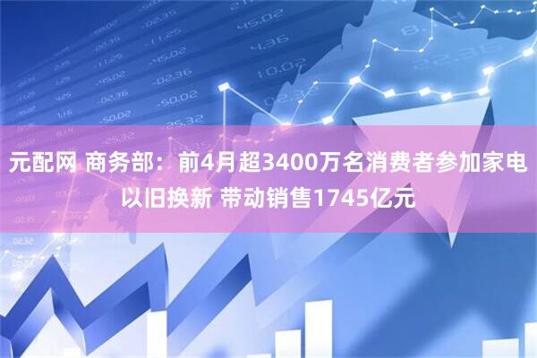 元配网 商务部：前4月超3400万名消费者参加家电以旧换新 带动销售1745亿元