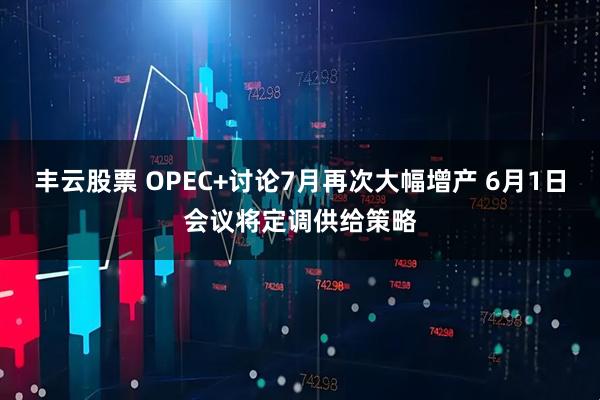 丰云股票 OPEC+讨论7月再次大幅增产 6月1日会议将定调供给策略