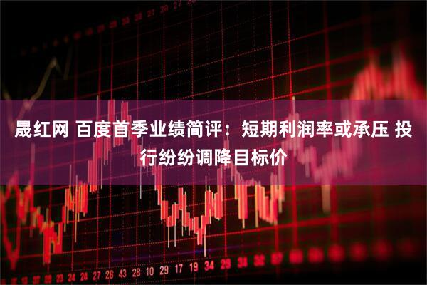 晟红网 百度首季业绩简评：短期利润率或承压 投行纷纷调降目标价