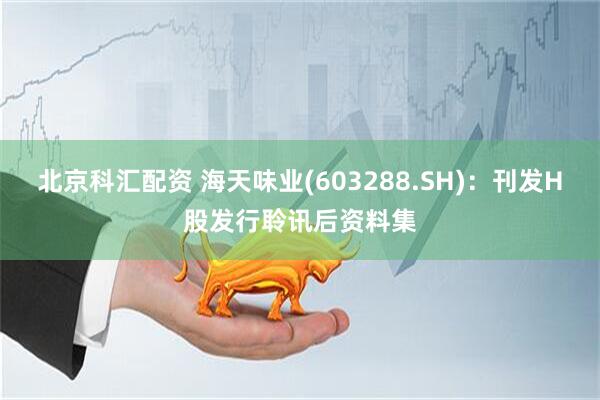 北京科汇配资 海天味业(603288.SH)：刊发H股发行聆讯后资料集