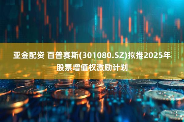 亚金配资 百普赛斯(301080.SZ)拟推2025年股票增值权激励计划
