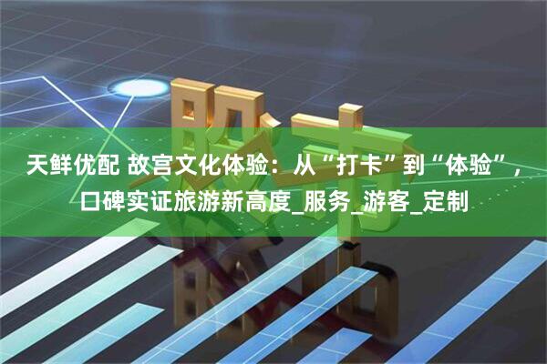 天鲜优配 故宫文化体验：从“打卡”到“体验”，口碑实证旅游新高度_服务_游客_定制