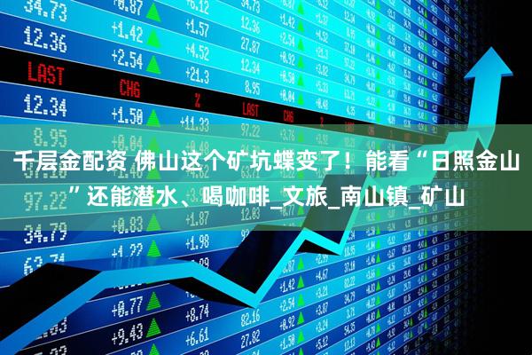千层金配资 佛山这个矿坑蝶变了！能看“日照金山”还能潜水、喝咖啡_文旅_南山镇_矿山