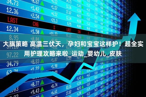 大旗策略 高温三伏天，孕妇和宝宝这样护！超全实用护理攻略来啦_运动_婴幼儿_皮肤