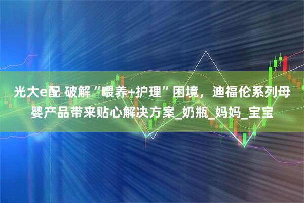 光大e配 破解“喂养+护理”困境，迪福伦系列母婴产品带来贴心解决方案_奶瓶_妈妈_宝宝