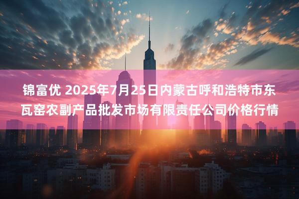 锦富优 2025年7月25日内蒙古呼和浩特市东瓦窑农副产品批发市场有限责任公司价格行情