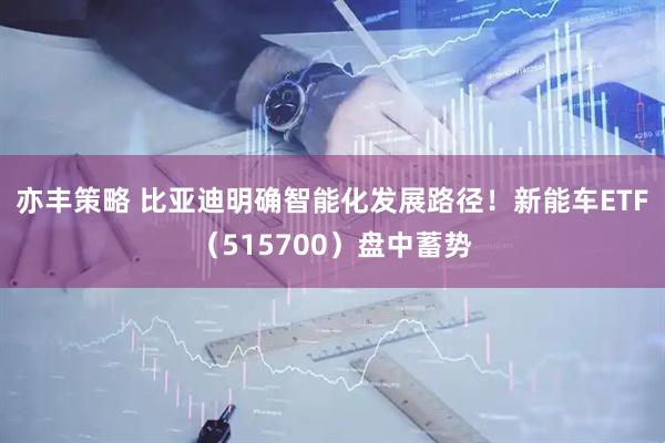 亦丰策略 比亚迪明确智能化发展路径！新能车ETF（515700）盘中蓄势