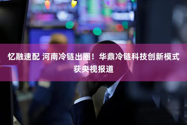 忆融速配 河南冷链出圈！华鼎冷链科技创新模式获央视报道