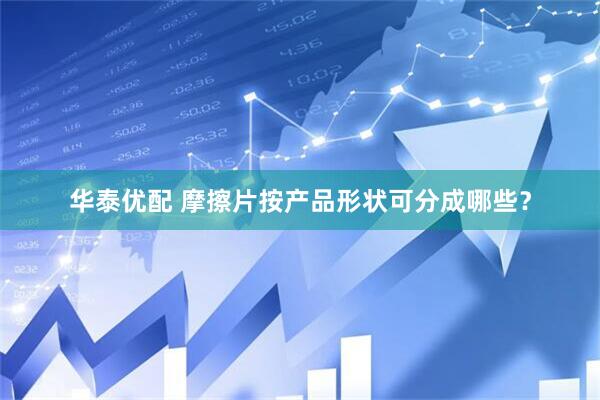 华泰优配 摩擦片按产品形状可分成哪些？