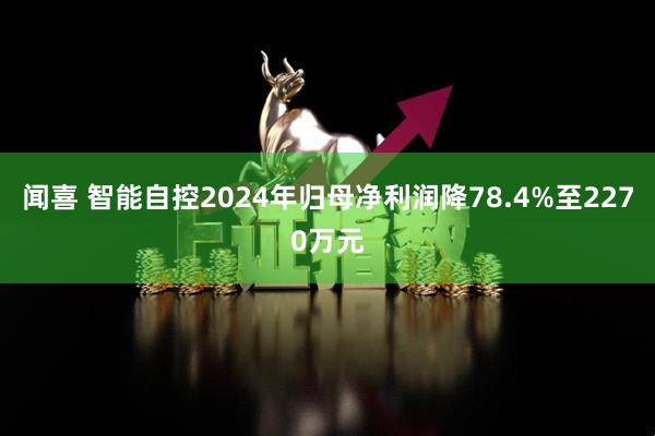 闻喜 智能自控2024年归母净利润降78.4%至2270万元