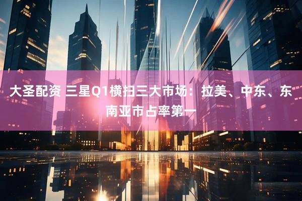 大圣配资 三星Q1横扫三大市场：拉美、中东、东南亚市占率第一