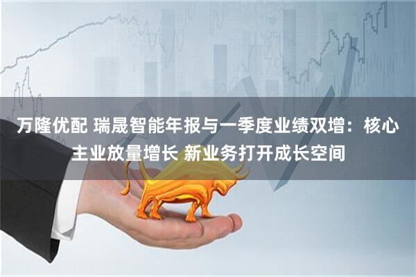 万隆优配 瑞晟智能年报与一季度业绩双增:核心主业放量增长 新业务打开成长空间