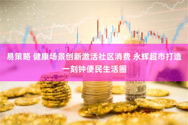 易策略 健康场景创新激活社区消费 永辉超市打造一刻钟便民生活圈